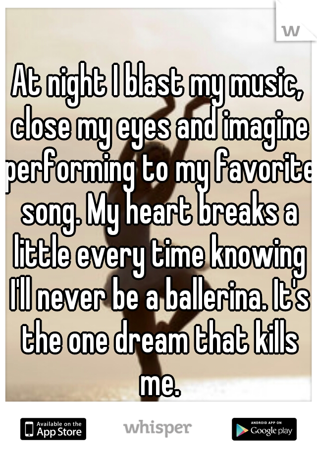 At night I blast my music, close my eyes and imagine performing to my favorite song. My heart breaks a little every time knowing I'll never be a ballerina. It's the one dream that kills me.