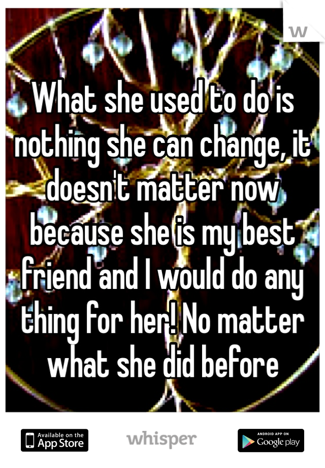 What she used to do is nothing she can change, it doesn't matter now because she is my best friend and I would do any thing for her! No matter what she did before 