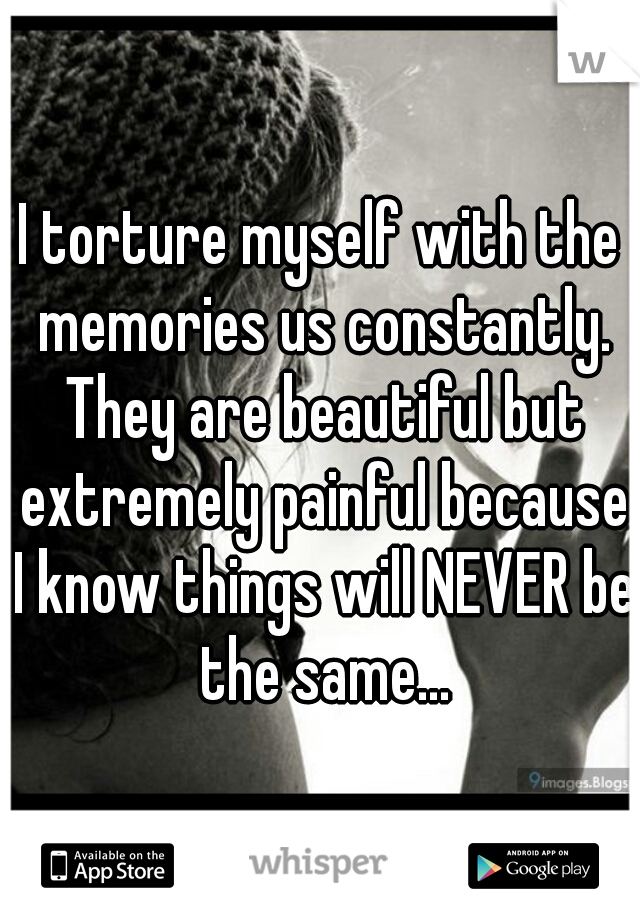 I torture myself with the memories us constantly. They are beautiful but extremely painful because I know things will NEVER be the same...