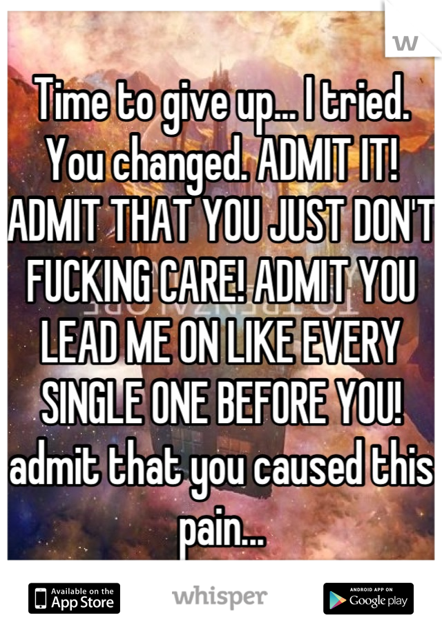 Time to give up... I tried. You changed. ADMIT IT! ADMIT THAT YOU JUST DON'T FUCKING CARE! ADMIT YOU LEAD ME ON LIKE EVERY SINGLE ONE BEFORE YOU! admit that you caused this pain...