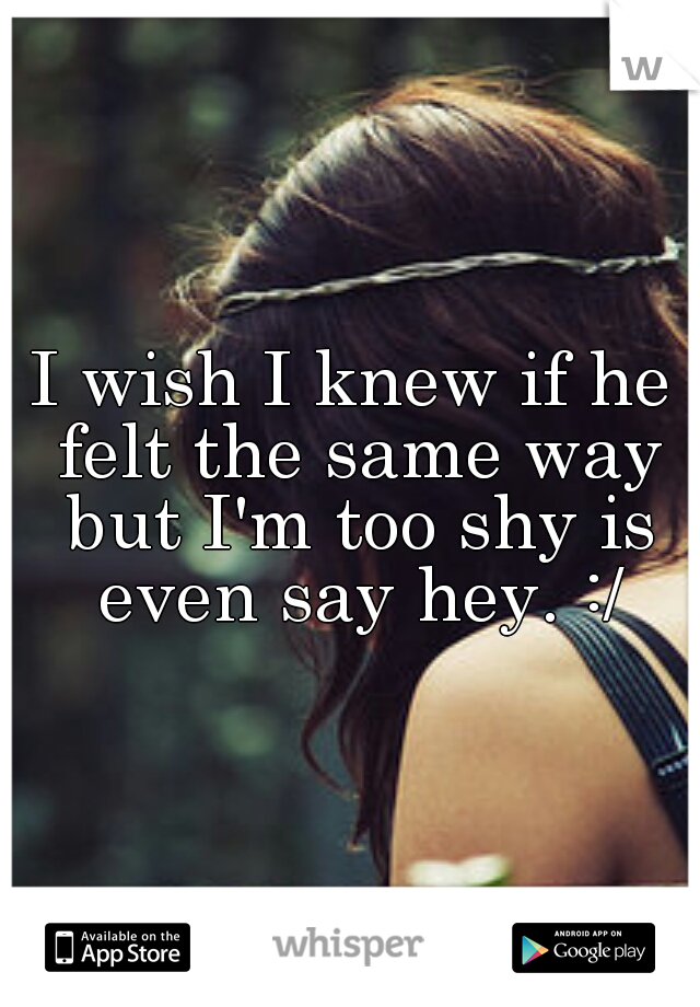 I wish I knew if he felt the same way but I'm too shy is even say hey. :/