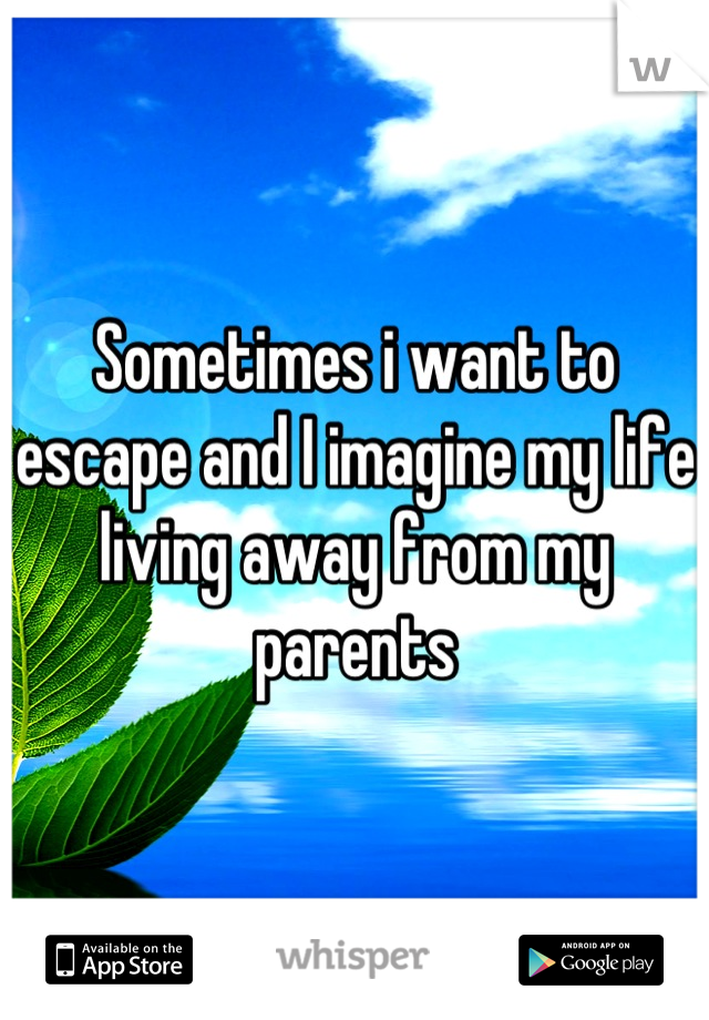 Sometimes i want to escape and I imagine my life living away from my parents