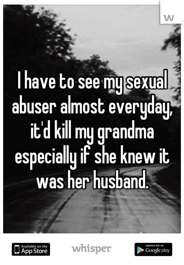 I have to see my sexual abuser almost everyday, it'd kill my grandma especially if she knew it was her husband.