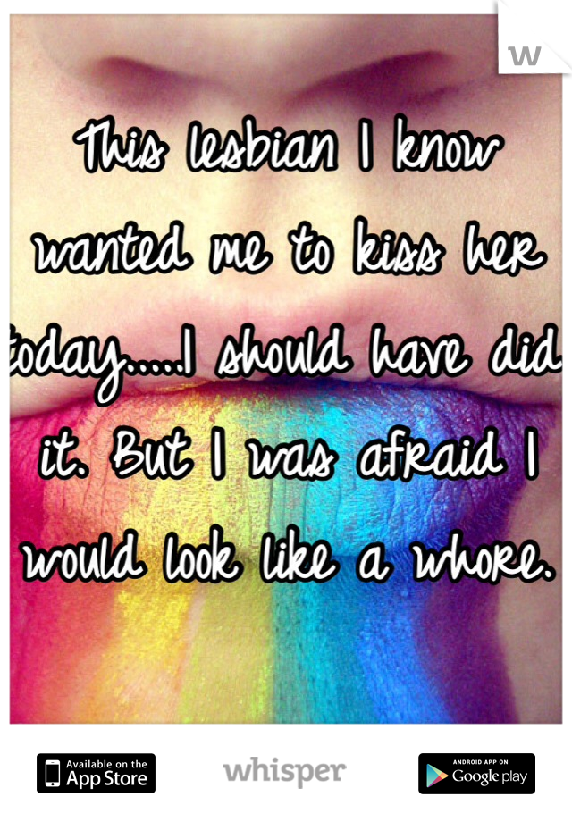 This lesbian I know wanted me to kiss her today.....I should have did it. But I was afraid I would look like a whore.