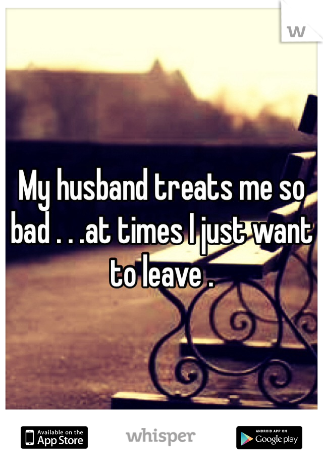 My husband treats me so bad . . .at times I just want to leave .