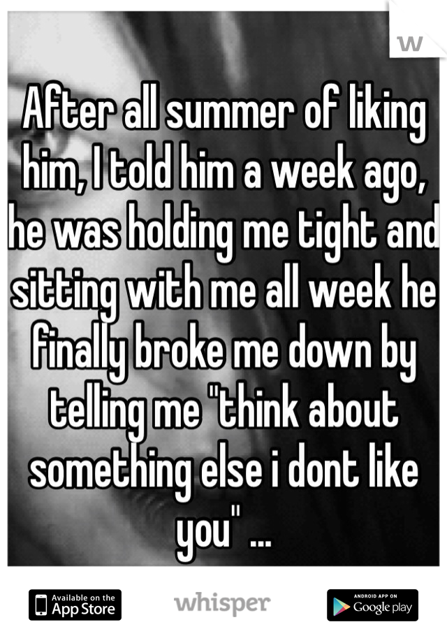 After all summer of liking him, I told him a week ago, he was holding me tight and sitting with me all week he finally broke me down by telling me "think about something else i dont like you" ... 