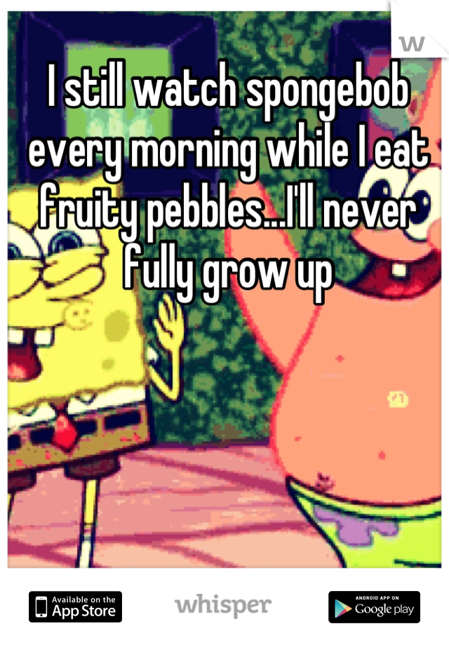 I still watch spongebob every morning while I eat fruity pebbles...I'll never fully grow up