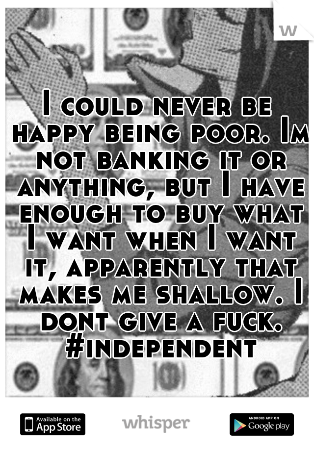 I could never be happy being poor. Im not banking it or anything, but I have enough to buy what I want when I want it, apparently that makes me shallow. I dont give a fuck. #independent