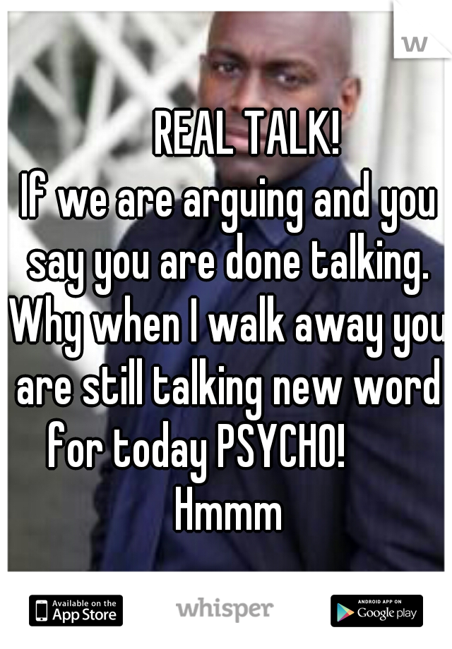                   REAL TALK!              If we are arguing and you say you are done talking. Why when I walk away you are still talking new word for today PSYCHO!        Hmmm