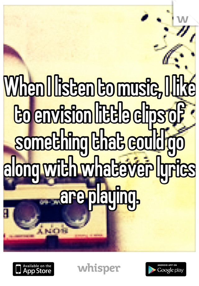 When I listen to music, I like to envision little clips of something that could go along with whatever lyrics are playing.