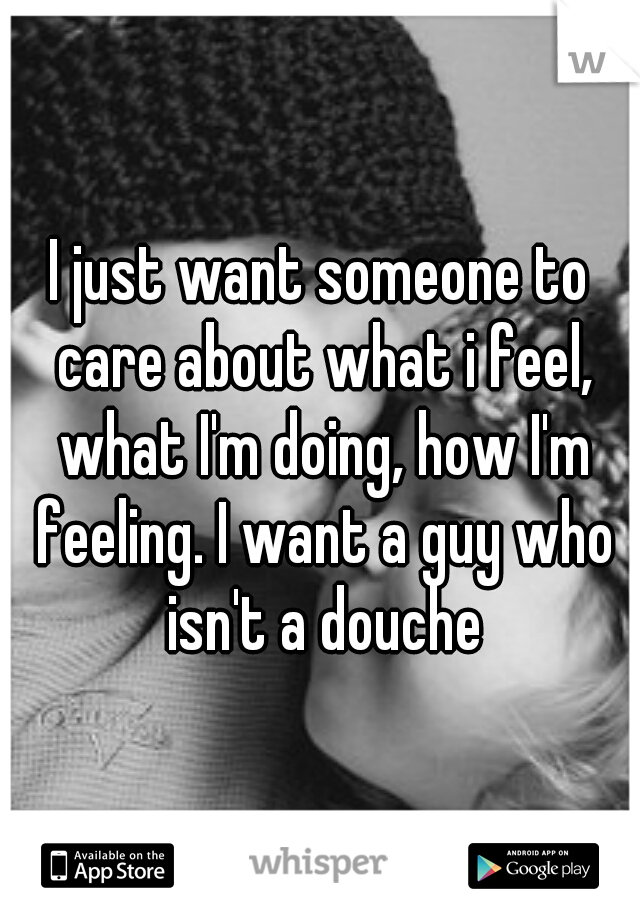 I just want someone to care about what i feel, what I'm doing, how I'm feeling. I want a guy who isn't a douche