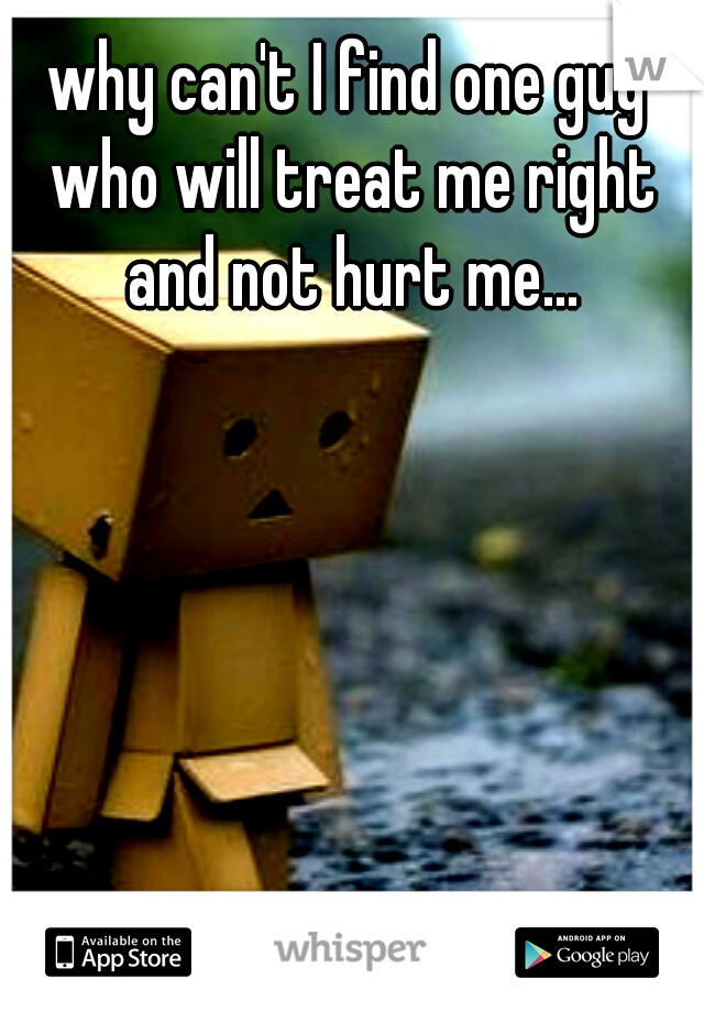 why can't I find one guy who will treat me right and not hurt me...