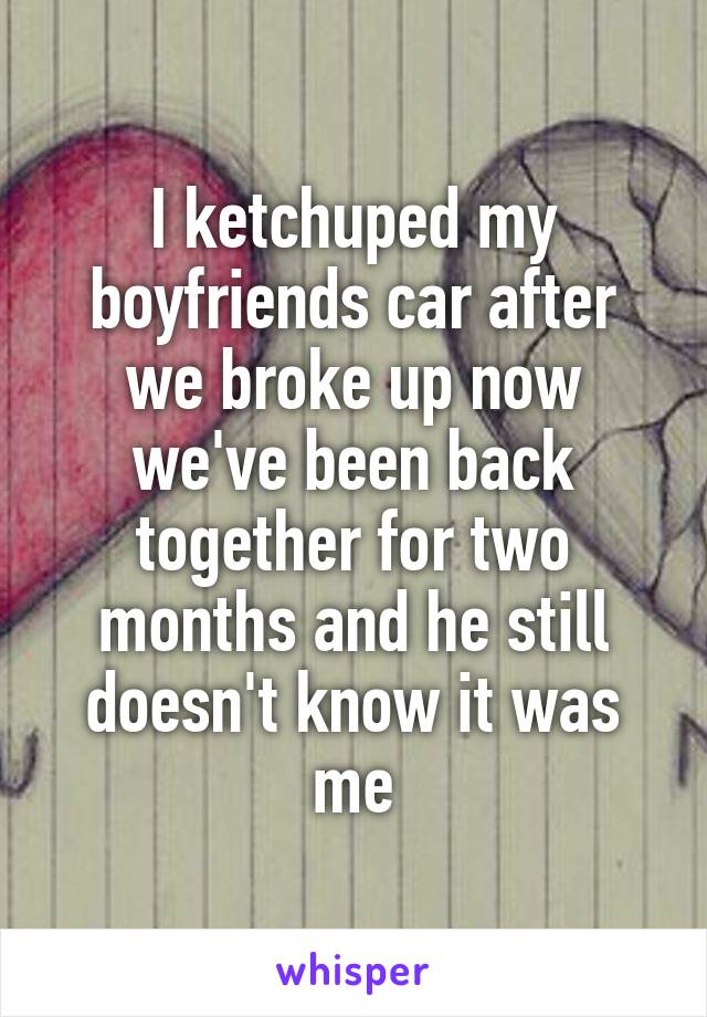 I ketchuped my boyfriends car after we broke up now we've been back together for two months and he still doesn't know it was me