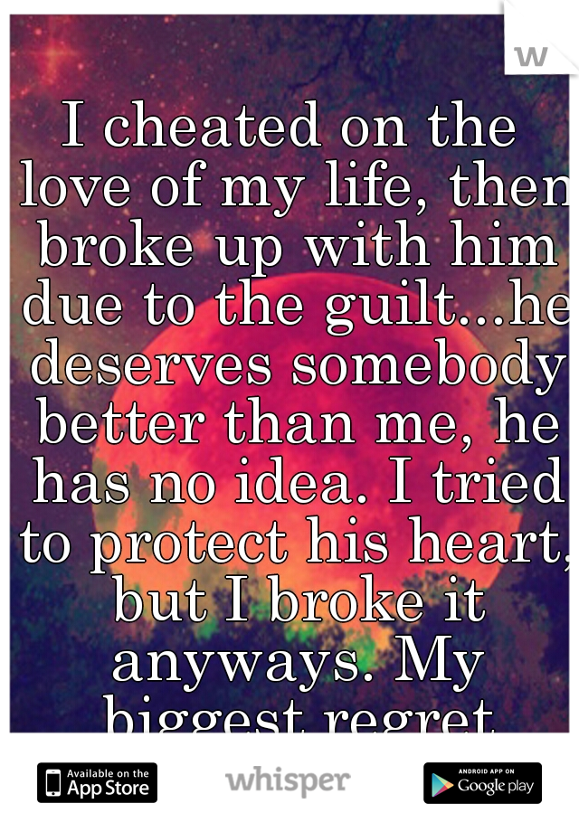 I cheated on the love of my life, then broke up with him due to the guilt...he deserves somebody better than me, he has no idea. I tried to protect his heart, but I broke it anyways. My biggest regret