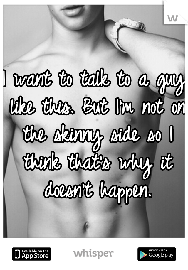 I want to talk to a guy like this. But I'm not on the skinny side so I think that's why it doesn't happen.