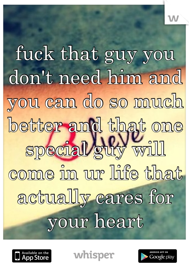 fuck that guy you don't need him and you can do so much better and that one special guy will come in ur life that actually cares for your heart