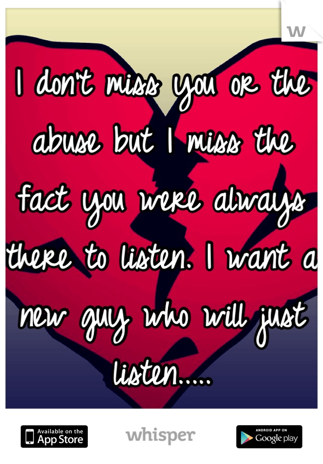 I don't miss you or the abuse but I miss the fact you were always there to listen. I want a new guy who will just listen.....