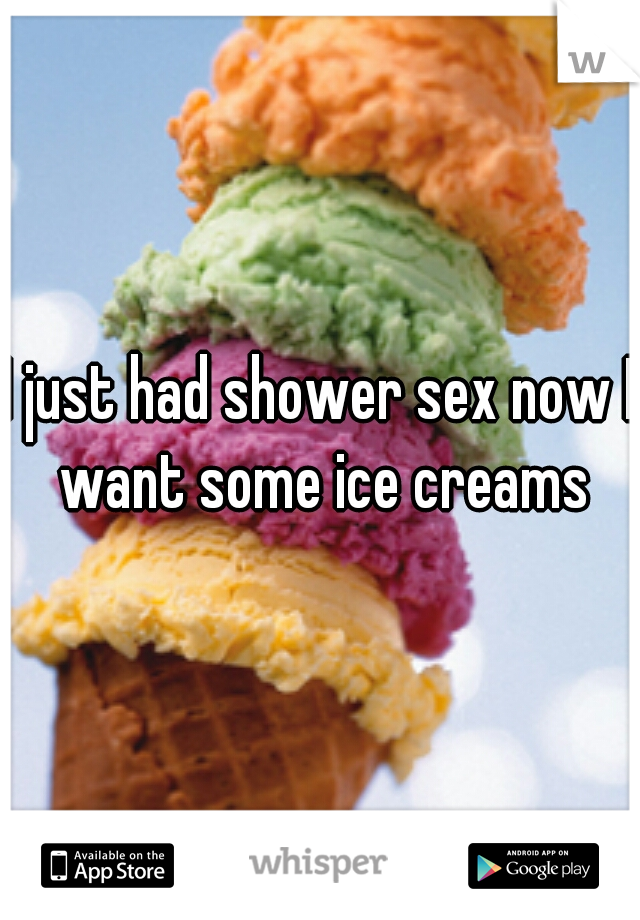 I just had shower sex now I want some ice creams