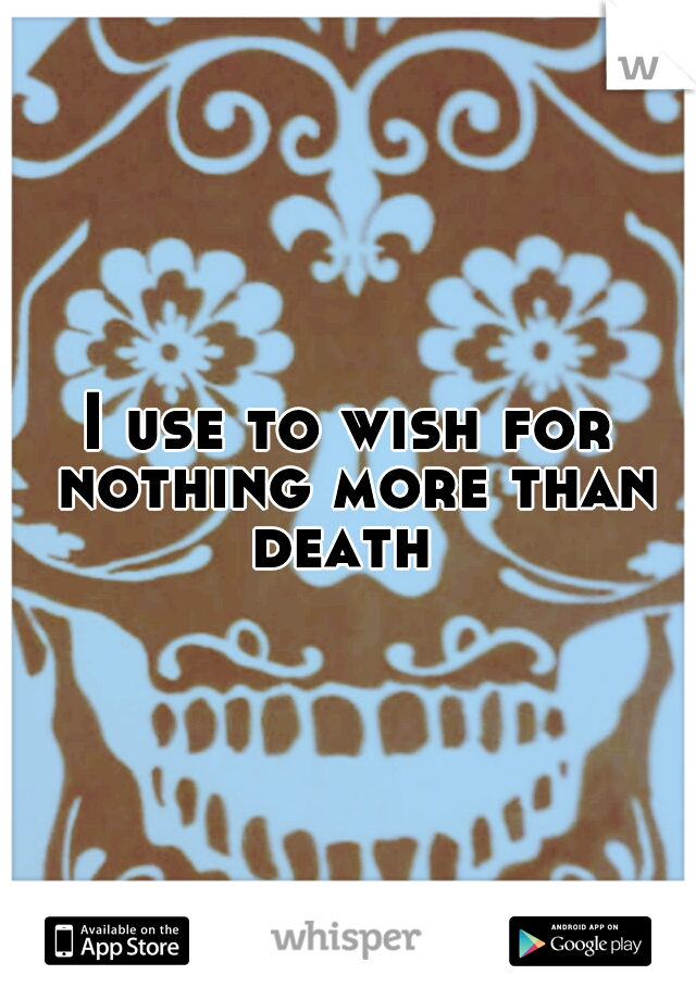 I use to wish for nothing more than death
