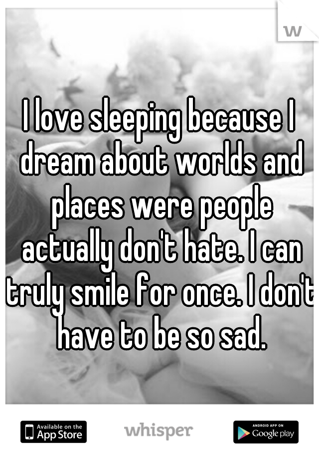 I love sleeping because I dream about worlds and places were people actually don't hate. I can truly smile for once. I don't have to be so sad.