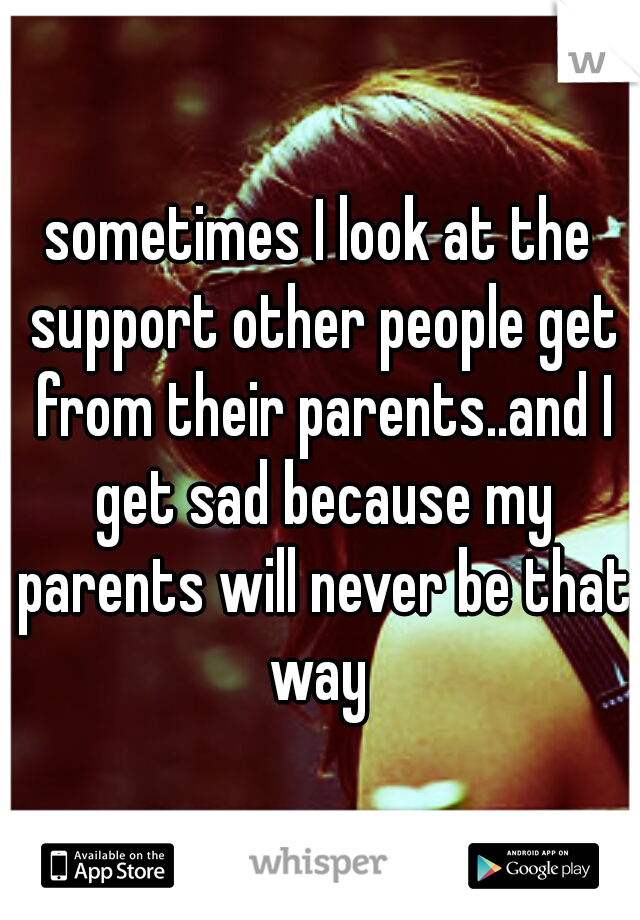 sometimes I look at the support other people get from their parents..and I get sad because my parents will never be that way 