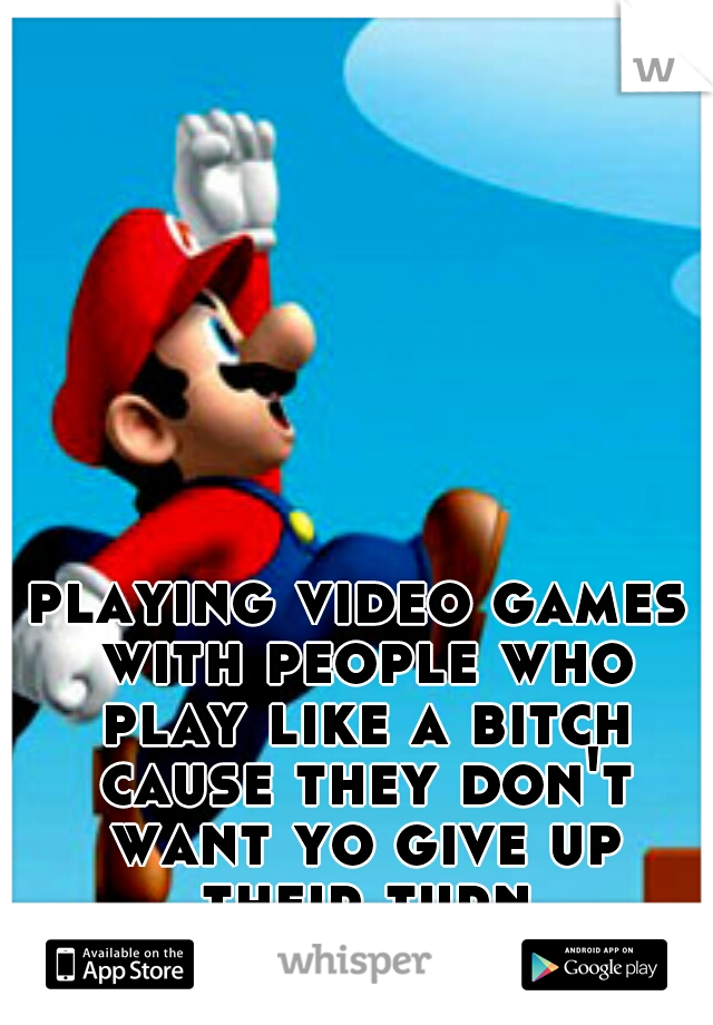 playing video games with people who play like a bitch cause they don't want yo give up their turn