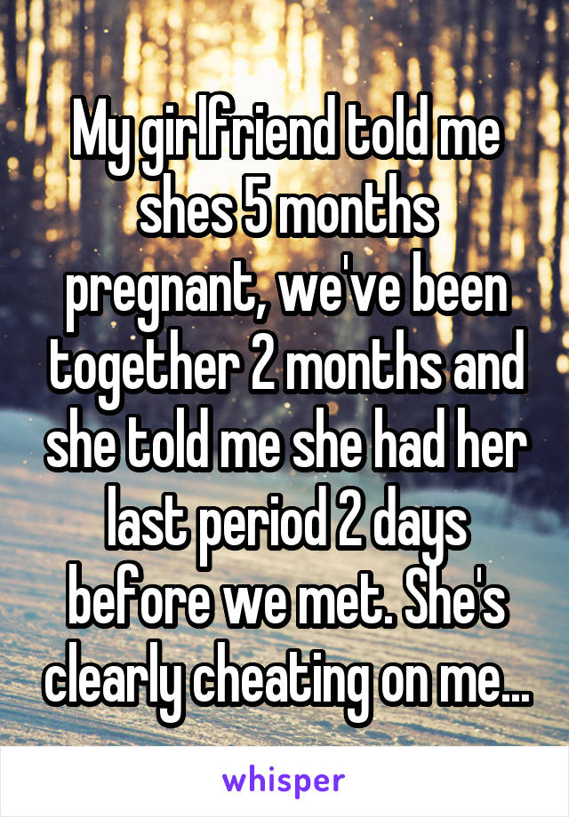 My girlfriend told me shes 5 months pregnant, we've been together 2 months and she told me she had her last period 2 days before we met. She's clearly cheating on me...