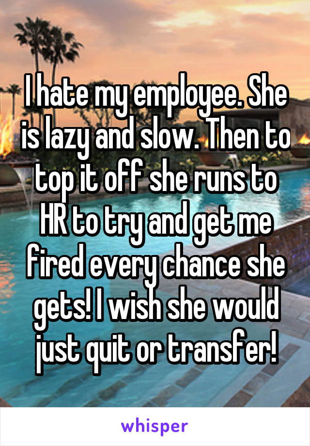 I hate my employee. She is lazy and slow. Then to top it off she runs to HR to try and get me fired every chance she gets! I wish she would just quit or transfer!