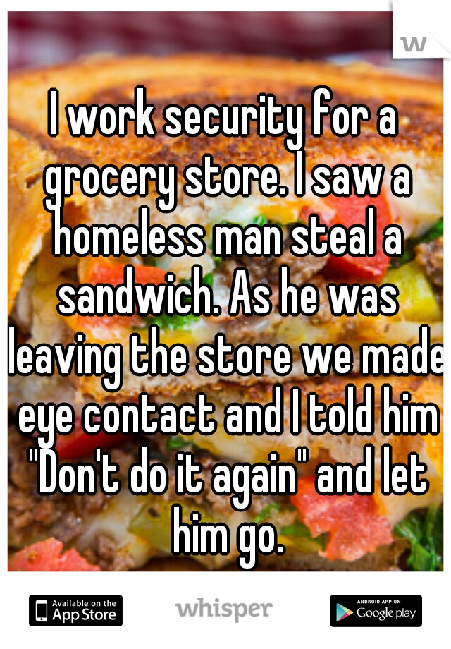 I work security for a grocery store. I saw a homeless man steal a sandwich. As he was leaving the store we made eye contact and I told him "Don't do it again" and let him go.