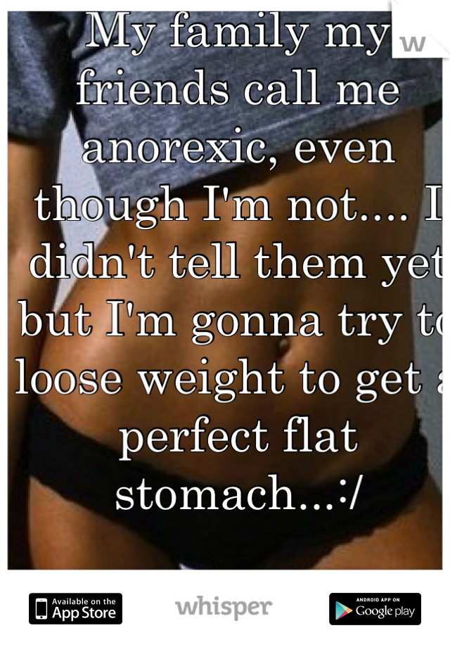 My family my friends call me anorexic, even though I'm not.... I didn't tell them yet but I'm gonna try to loose weight to get a perfect flat stomach...:/