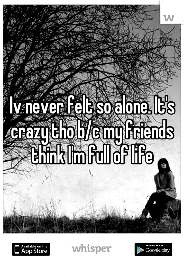 Iv never felt so alone. It's crazy tho b/c my friends think I'm full of life