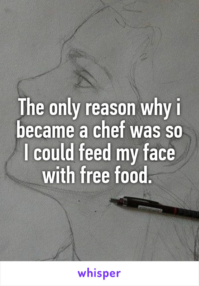 The only reason why i became a chef was so I could feed my face with free food. 
