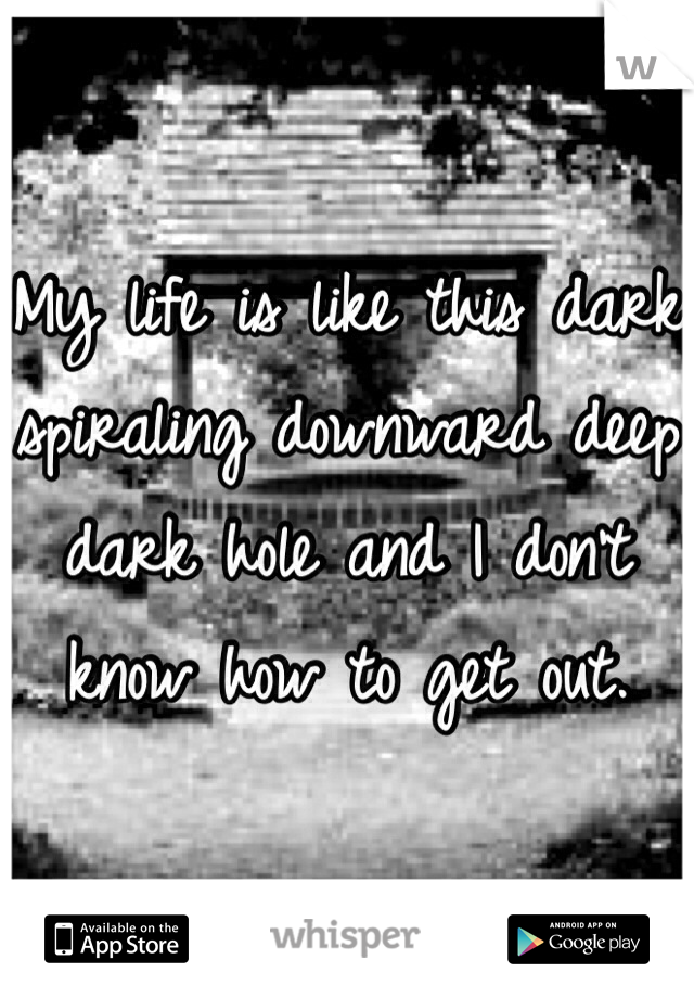 My life is like this dark spiraling downward deep dark hole and I don't know how to get out. 