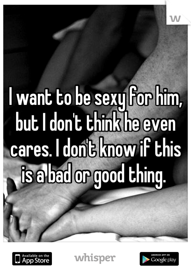 I want to be sexy for him, but I don't think he even cares. I don't know if this is a bad or good thing. 