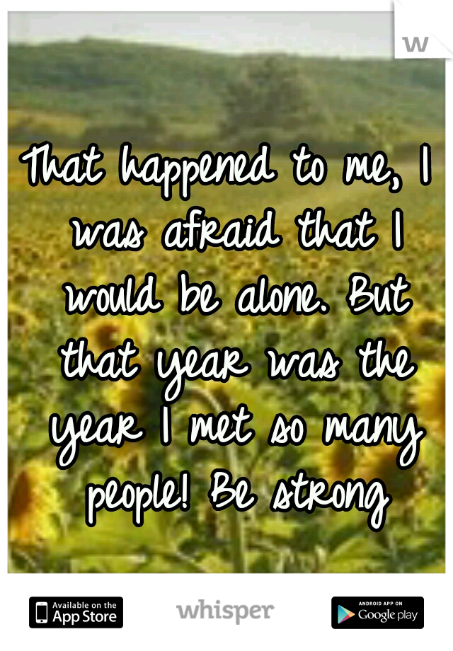 That happened to me, I was afraid that I would be alone. But that year was the year I met so many people! Be strong