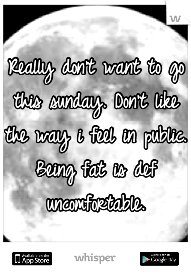 Really don't want to go this sunday. Don't like the way i feel in public. Being fat is def uncomfortable.