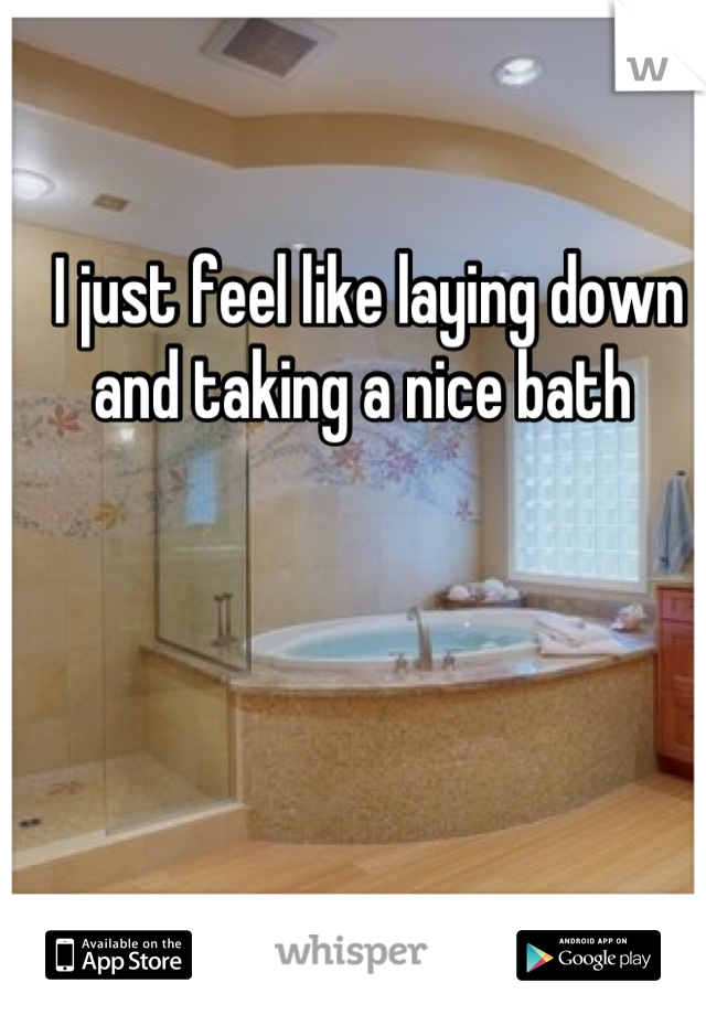 I just feel like laying down and taking a nice bath 