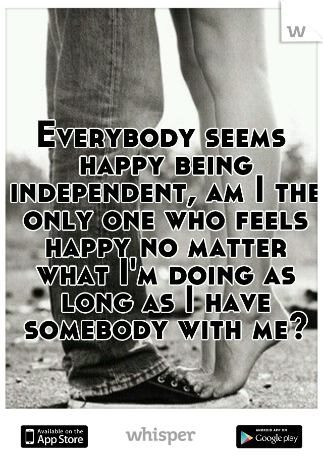 Everybody seems happy being independent, am I the only one who feels happy no matter what I'm doing as long as I have somebody with me?