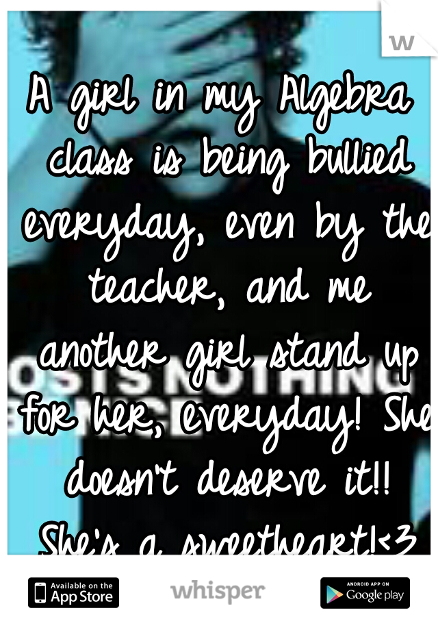 A girl in my Algebra class is being bullied everyday, even by the teacher, and me another girl stand up for her, everyday! She doesn't deserve it!! She's a sweetheart!<3