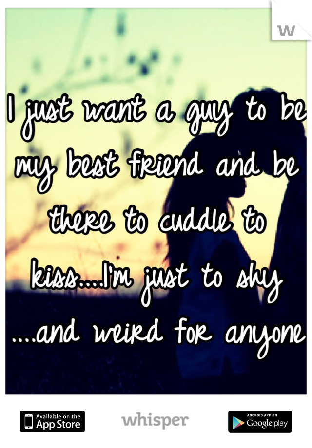 I just want a guy to be my best friend and be there to cuddle to kiss....I'm just to shy ....and weird for anyone 