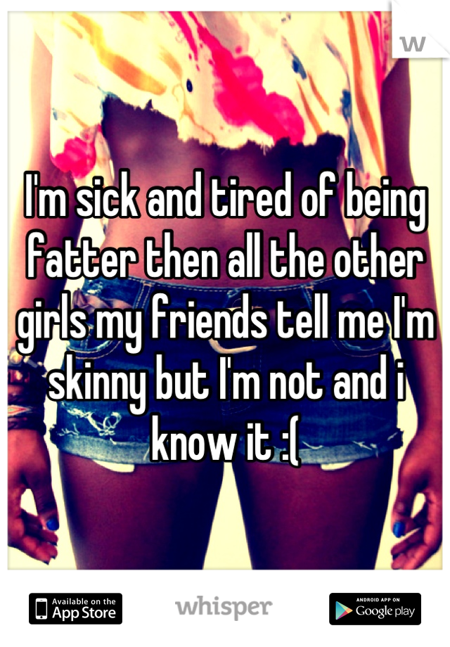 I'm sick and tired of being fatter then all the other girls my friends tell me I'm skinny but I'm not and i know it :(