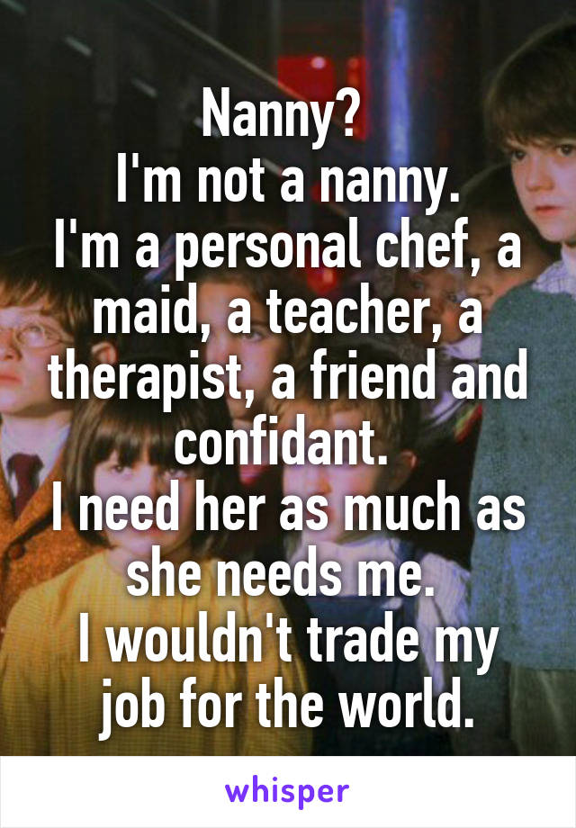 Nanny? 
I'm not a nanny.
I'm a personal chef, a maid, a teacher, a therapist, a friend and confidant. 
I need her as much as she needs me. 
I wouldn't trade my job for the world.