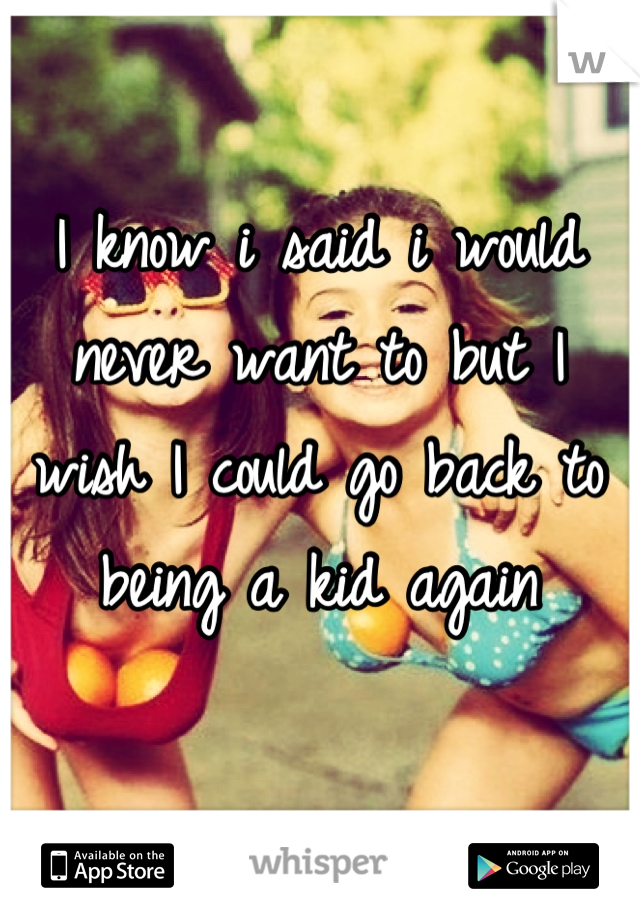 I know i said i would never want to but I wish I could go back to being a kid again