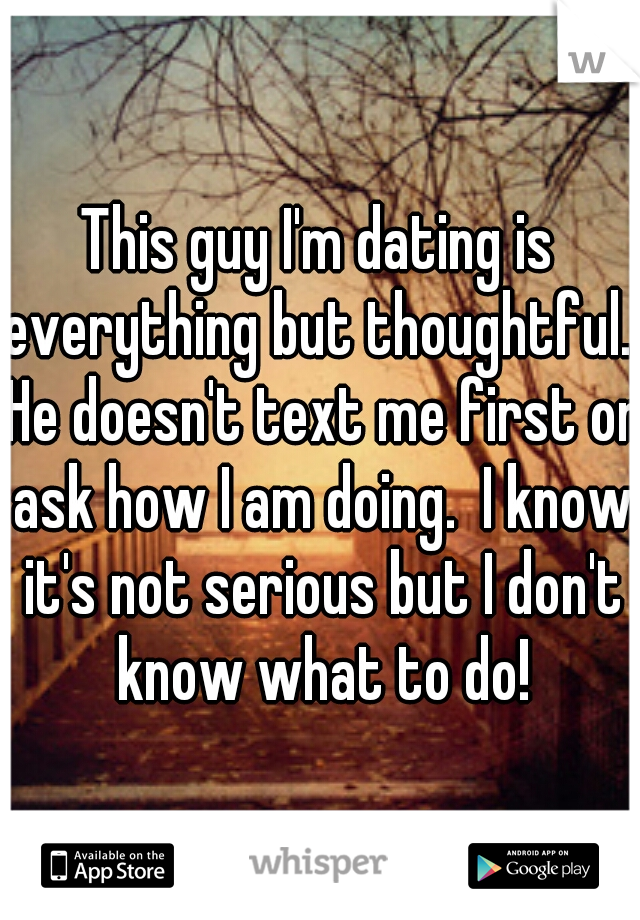 This guy I'm dating is everything but thoughtful.  He doesn't text me first or ask how I am doing.  I know it's not serious but I don't know what to do!