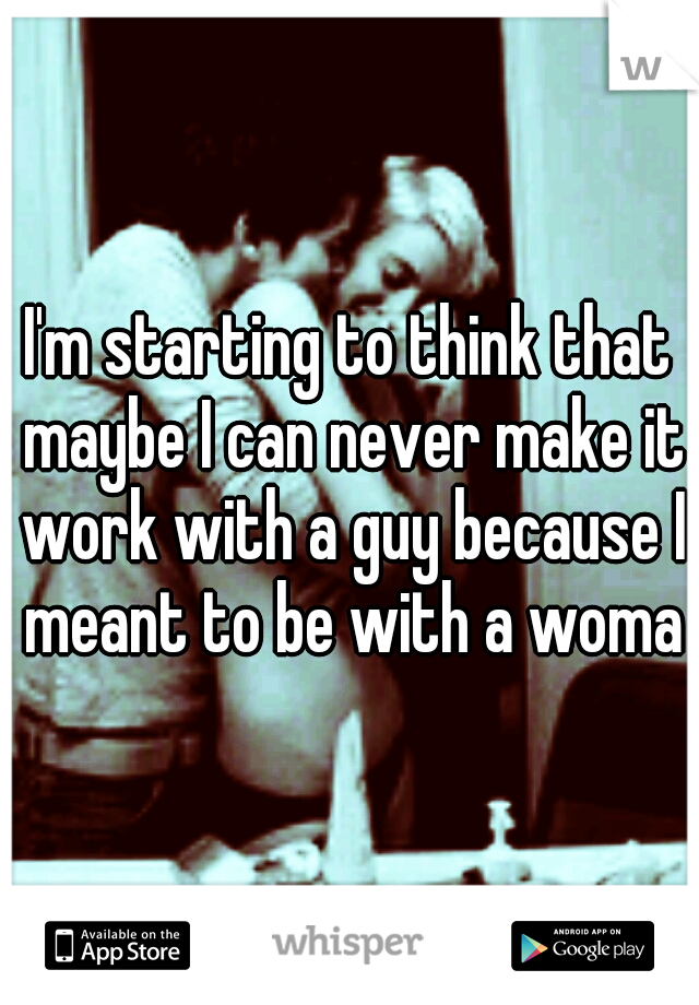 I'm starting to think that maybe I can never make it work with a guy because I meant to be with a woman