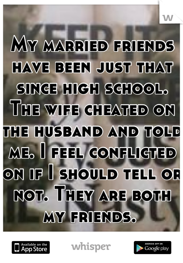 My married friends have been just that since high school. The wife cheated on the husband and told me. I feel conflicted on if I should tell or not. They are both my friends. 