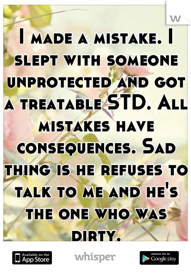 I made a mistake. I slept with someone unprotected and got a treatable STD. All mistakes have consequences. Sad thing is he refuses to talk to me and he's the one who was dirty.