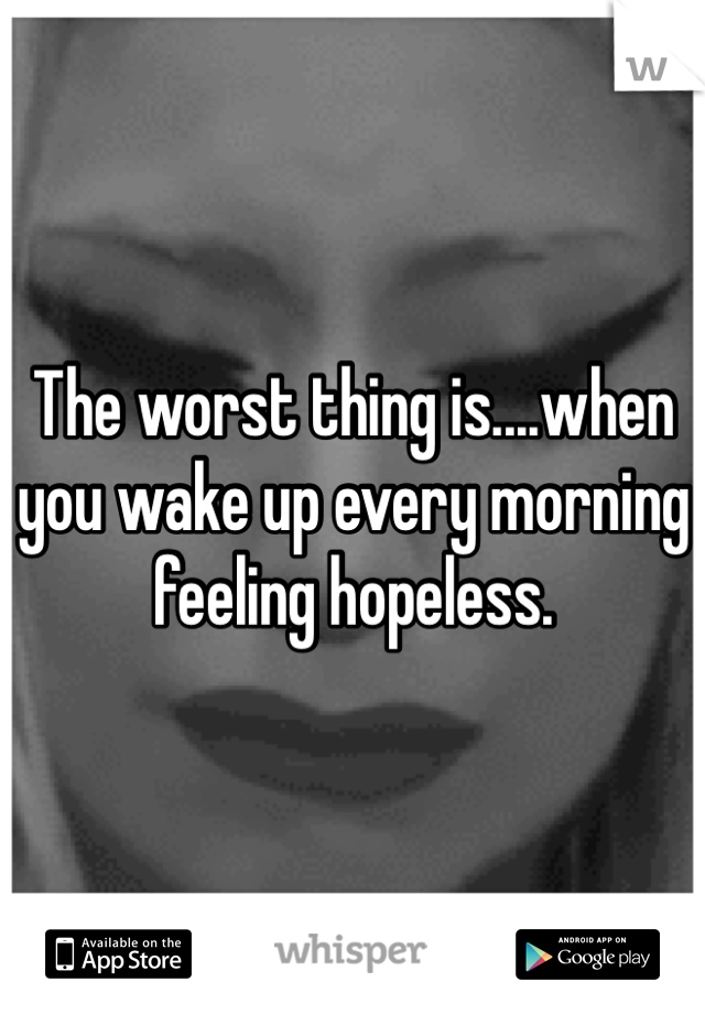 The worst thing is....when you wake up every morning feeling hopeless.