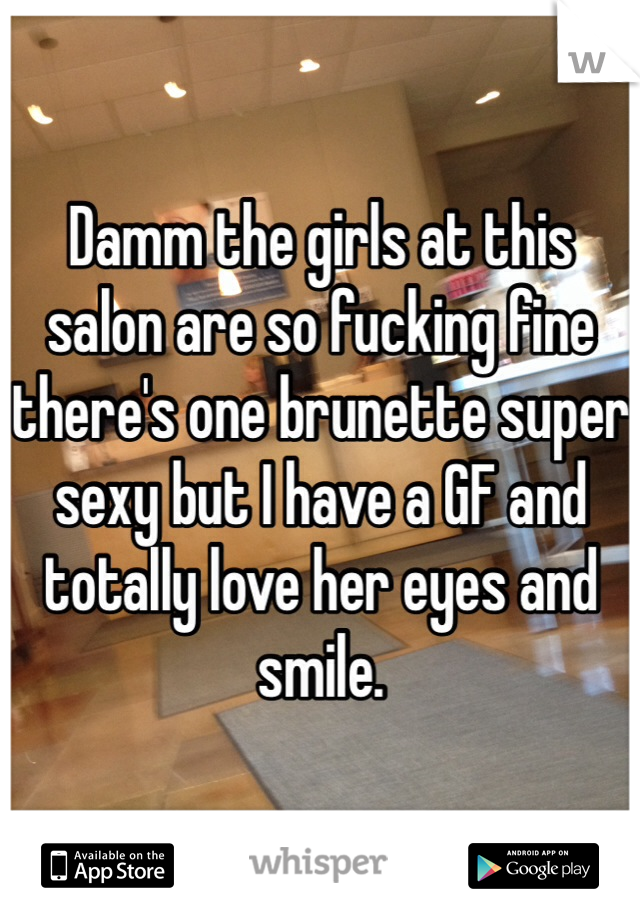 Damm the girls at this salon are so fucking fine there's one brunette super sexy but I have a GF and totally love her eyes and smile.  