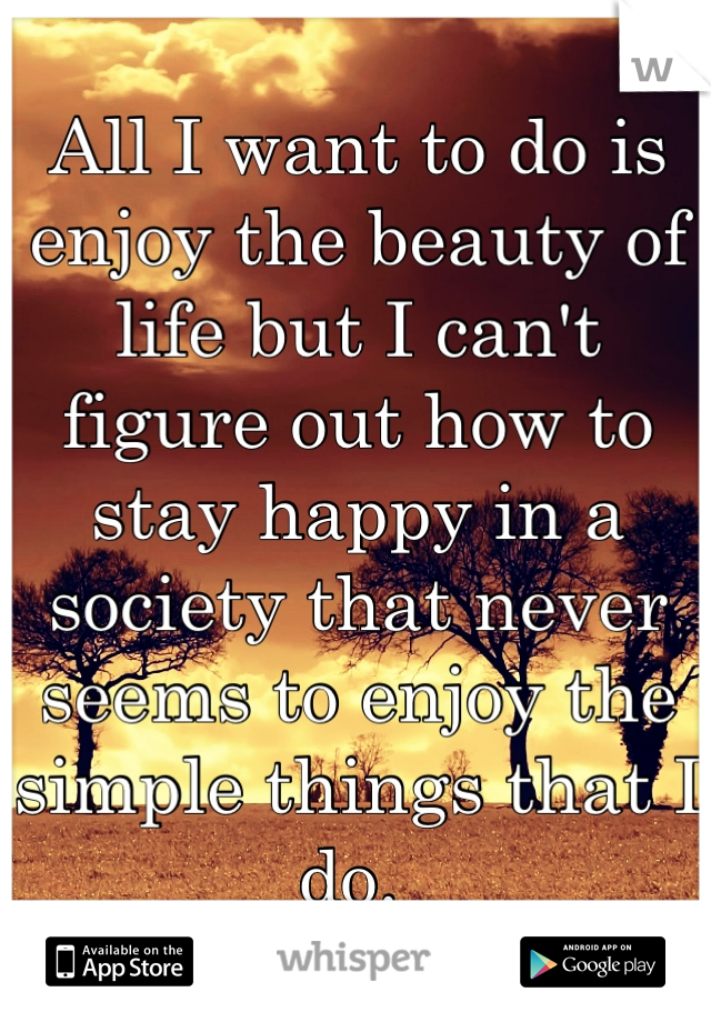 All I want to do is enjoy the beauty of life but I can't figure out how to stay happy in a society that never seems to enjoy the simple things that I do. 